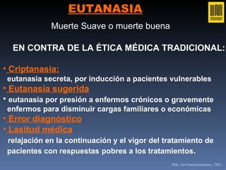 EUTANASIA EN CONTRA DE LA ÉTICA MÉDICA TRADICIONAL: Criptanasia:   eutanasia secreta, por inducción a pacientes vulnerables Eutanasia sugerida eutanasia por presión a enfermos crónicos o gravemente  enfermos para disminuir cargas familiares o económicas Error diagnóstico Lasitud médica relajación en la continuación y el vigor del tratamiento de  pacientes con respuestas   pobres a los tratamientos . Muerte Suave o muerte buena   ®Dr. Jair García-Guerrero / 2011 