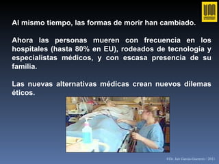 Al mismo tiempo, las formas de morir han cambiado.  Ahora las personas mueren con frecuencia en los hospitales (hasta 80% en EU), rodeados de tecnología y especialistas médicos, y con escasa presencia de su familia.  Las nuevas alternativas médicas crean nuevos dilemas éticos. ®Dr. Jair García-Guerrero / 2011 