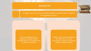 Artículo 344.
Los signos clínicos de la muerte encefálica deberán corroborarse por cualquiera
de las siguientes pruebas:
Electroencefalograma que
demuestre ausencia total de
actividad eléctrica, corroborado por
un médico especialista
Cualquier otro estudio de gabinete
que demuestre en forma
documental la ausencia permanente
de flujo encefálico arterial
 