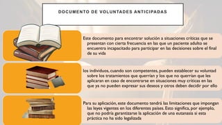 DOCUMENTO DE VOLUNTADES ANTICIPADAS
Este documento para encontrar solución a situaciones críticas que se
presentan con cierta frecuencia en las que un paciente adulto se
encuentra incapacitado para participar en las decisiones sobre el final
de su vida
los individuos, cuando son competentes, pueden establecer su voluntad
sobre los tratamientos que querrían y los que no querrían que les
aplicaran en caso de encontrarse en situaciones muy críticas en las
que ya no pueden expresar sus deseos y otros deben decidir por ello
Para su aplicación, este documento tendrá las limitaciones que impongan
las leyes vigentes en los diferentes países. Esto significa, por ejemplo,
que no podría garantizarse la aplicación de una eutanasia si esta
práctica no ha sido legalizada
 
