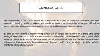 CONCLUSIONES
Los argumentos a favor y en contra de la eutanasia exponen un panorama complejo, que será
necesario discutir y decidir en México, y si bien la experiencia en otros países es de gran utilidad, se
deben encontrar soluciones que respondan a las particularidades de nuestra cultura.
El tema es muy sensible y trascendente para suscitar un amplio debate, tanto en el plano ético como
en legal, que involucre no solo a la comunidad científica, sino que también exprese el sentir de la
sociedad, tanto en el ámbito nacional como en el internacional, con argumentos fundamentales,
referentes a la defensa de la dignidad humana y la preocupación para que el ejercicio de la medicina
mantenga el sentido humanista
 