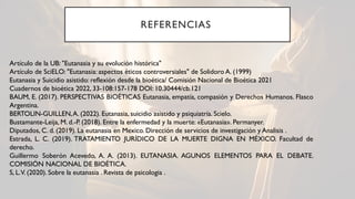 REFERENCIAS
Artículo de la UB: "Eutanasia y su evolución histórica"
Artículo de SciELO: "Eutanasia: aspectos éticos controversiales" de Solidoro A. (1999)
Eutanasia y Suicidio asistido: reflexión desde la bioética/ Comisión Nacional de Bioética 2021
Cuadernos de bioética 2022, 33-108:157-178 DOI: 10.30444/cb.121
BAUM, E. (2017). PERSPECTIVAS BIOÉTICAS Eutanasia, empatía, compasión y Derechos Humanos. Flasco
Argentina.
BERTOLIN-GUILLEN,A. (2022). Eutanasia, suicidio asistido y psiquiatría. Scielo.
Bustamante-Leija, M. d.-P. (2018). Entre la enfermedad y la muerte: «Eutanasia». Permanyer.
Diputados, C. d. (2019). La eutanasia en Mexico. Dirección de servicios de investigación y Analisis .
Estrada, L. C. (2019). TRATAMIENTO JURÍDICO DE LA MUERTE DIGNA EN MÉXICO. Facultad de
derecho.
Guillermo Soberón Acevedo, A. A. (2013). EUTANASIA. AGUNOS ELEMENTOS PARA EL DEBATE.
COMISIÓN NACIONAL DE BIOÉTICA.
S, L.V. (2020). Sobre la eutanasia . Revista de psicologia .
 