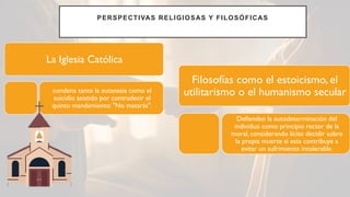 PERSPECTIVAS RELIGIOSAS Y FILOSÓFICAS
La Iglesia Católica
condena tanto la eutanasia como el
suicidio asistido por contradecir el
quinto mandamiento: "No matarás".
Filosofías como el estoicismo, el
utilitarismo o el humanismo secular
Defienden la autodeterminación del
individuo como principio rector de la
moral, considerando lícito decidir sobre
la propia muerte si esta contribuye a
evitar un sufrimiento intolerable.
 