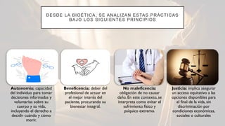 DESDE LA BIOÉTICA, SE ANALIZAN ESTAS PRÁCTICAS
BAJO LOS SIGUIENTES PRINCIPIOS
Autonomía: capacidad
del individuo para tomar
decisiones informadas y
voluntarias sobre su
cuerpo y su vida,
incluyendo el derecho a
decidir cuándo y cómo
morir.
Beneficencia: deber del
profesional de actuar en
el mejor interés del
paciente, procurando su
bienestar integral.
No maleficencia:
obligación de no causar
daño. En este contexto, se
interpreta como evitar el
sufrimiento físico y
psíquico extremo.
Justicia: implica asegurar
un acceso equitativo a las
opciones disponibles para
el final de la vida, sin
discriminación por
condiciones económicas,
sociales o culturales
 