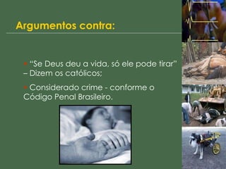 Argumentos contra: “ Se Deus deu a vida, só ele pode tirar” – Dizem os católicos; Considerado crime - conforme o Código Penal Brasileiro. 