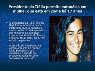 Presidente da Itália permite eutanásia em mulher que está em coma há 17 anos O presidente da Itália, Giorgio Napolitano, anunciou nesta sexta-feira que se recusou a assinar o decreto-lei aprovado por Ministros do país que impedia a eutanásia de Eluana Englaro, de 37 anos, há 17 em estado vegetativo. A decisão de Napolotino vai contra o desejo do premiê Silvio Berlusconi, que classificou a atitude do presidente italiano como "omissão de socorro". 