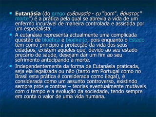 Eutanásia  (do  grego   ευθανασία  -  ευ  "bom",  θάνατος  " morte ") é a prática pela qual se abrevia a vida de um enfermo incurável de maneira controlada e assistida por um especialista. A eutanásia representa actualmente uma complicada questão de  bioética  e  biodireito , pois enquanto o  Estado  tem como princípio a protecção da vida dos seus cidadãos, existem aqueles que, devido ao seu estado precário de saúde, desejam dar um fim ao seu sofrimento antecipando a morte.  Independentemente da forma de Eutanásia praticada, seja ela legalizada ou não (tanto em Portugal como no Brasil esta prática é considerada como ilegal), é considerada como um assunto controverso, existindo sempre prós e contras – teorias eventualmente mutáveis com o tempo e a evolução da sociedade, tendo sempre em conta o valor de uma vida humana.  