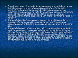 Em primeiro lugar, é importante ressaltar que a eutanásia pode ser dividida em dois grupos: a "eutanásia activa" e a "eutanásia passiva". Embora existam duas "classificações" possíveis, a eutanásia em si consiste no acto de facultar a morte sem sofrimento a um indivíduo cujo estado de doença é crónico e, portanto, incurável, normalmente associado a um imenso sofrimento físico e psíquico.  A "eutanásia activa" conta com o traçado de acções que têm por objectivo pôr término à vida, na medida em que é planeada e negociada entre o doente e o profissional que vai levar e a termo o acto.  A "eutanásia passiva" por sua vez, não provoca deliberadamente a morte, no entanto, com o passar do tempo, conjuntamente com a interrupção de todos e quaisquer cuidados médicos, farmacológicos ou outros, o doente acaba por falecer. São cessadas todas e quaisquer acções que tenham por fim prolongar a vida. Não há por isso um acto que provoque a morte (tal como na eutanásia activa), mas também não há nenhum que a impeça   