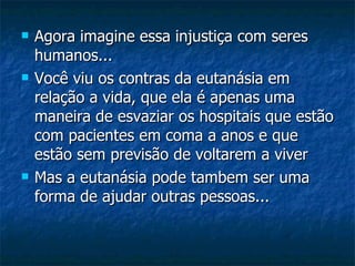 Agora imagine essa injustiça com seres humanos... Você viu os contras da eutanásia em relação a vida, que ela é apenas uma maneira de esvaziar os hospitais que estão com pacientes em coma a anos e que estão sem previsão de voltarem a viver Mas a eutanásia pode tambem ser uma forma de ajudar outras pessoas... 