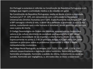 	Em Portugal a eutanásia é referida na Constituição da República Portuguesa e em Códigos que regem a actividade médica e do cidadão em geral.	Na Constituição da Republica Portuguesa, exalta-se desde o inicio a dignidade humana (art.º 1º, 13º), em consonância com o articulado na Declaração Universal dos Direitos Humanos (art.º 16º). Especificamente nos Artigos 24º, 26º e 64º consagra o direito à vida, o dever de a defender e promover, a sua e a dos outros, sustentando que a vida humana é inviolável, sendo proscrita em nenhum caso a pena de morte.	O Código Deontológico da Ordem dos Médicos, enquadrado no âmbito dos valores e da cultura identitária da sociedade portuguesa refere, em vários princípios, a necessidade de se respeitar a vida humana, desde o seu início. Expressamente no ponto 2.2 do 2º principio Artigos 47º, 48º,49º e 50º, onde constam os princípios sobre os problemas respeitantes à vida e à morte, nomeadamente à eutanásia.	No Código Penal Português, os Artigos 131º, 132º, 133º, 134º, 135º e 136º referem respectivamente a legislação sobre homicídio, homicídio qualificado; homicídio privilegiado, homicídio a pedido da vítima, incitamento ou ajuda ao suicídio, homicídio por negligência, e, em todos eles se inclui a eutanásia!