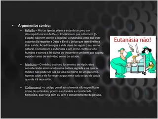 Argumentos contra:Religião – Muitas igrejas vêem a eutanásia como um desrespeito às leis de Deus. Consideram que o Homem (o Estado) não tem direito a legalizar a eutanásia visto que este assunto diz respeito a Deus e Ele é o único que tem direito a tirar a vida. Acreditam que a vida deve de seguir o seu rumo natural. Consideram a eutanásia é um crime contra a vida humana e contra a lei divina do inocente e um bem que supera o poder tanto do indivíduo como do estado. Medicina – O médico assina o Juramento de Hipócrates considerando assim a vida uma dádiva sagrada e na qual o médico não pode ser juiz da vida ou morte de um paciente. Apenas cabe a ele fornecer ao paciente todo o tipo de ajuda que ele irá necessitar. Código penal - o código penal actualmente não especifica o crime de eutanásia, porém a eutanásia é considerada homicídio, quer seja com ou sem o consentimento da pessoa.