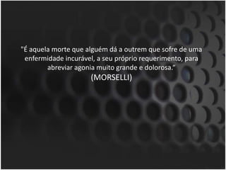 "É aquela morte que alguém dá a outrem que sofre de uma enfermidade incurável, a seu próprio requerimento, para abreviar agonia muito grande e dolorosa.“(MORSELLI)