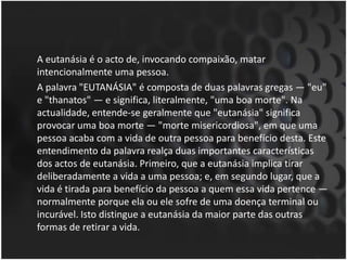 	A eutanásia é o acto de, invocando compaixão, matar intencionalmente uma pessoa. 	A palavra "EUTANÁSIA" é composta de duas palavras gregas ― "eu" e "thanatos" ― e significa, literalmente, "uma boa morte". Na actualidade, entende-se geralmente que "eutanásia" significa provocar uma boa morte ― "morte misericordiosa", em que uma pessoa acaba com a vida de outra pessoa para benefício desta. Este entendimento da palavra realça duas importantes características dos actos de eutanásia. Primeiro, que a eutanásia implica tirar deliberadamente a vida a uma pessoa; e, em segundo lugar, que a vida é tirada para benefício da pessoa a quem essa vida pertence ― normalmente porque ela ou ele sofre de uma doença terminal ou incurável. Isto distingue a eutanásia da maior parte das outras formas de retirar a vida.