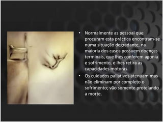 Normalmente as pessoal que procuram esta práctica encontram-se numa situação degradante, na maioria dos casos possuem doenças terminais, que lhes conferem agonia e sofrimento, e lhes retira as capacidades motoras. Os cuidados paliativos atenuam mas não eliminam por completo o sofrimento; vão somente protelando a morte.