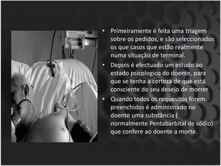 Primeiramente é feita uma triagem sobre os pedidos, e são seleccionados os que casos que estão realmente numa situação de terminal.Depois é efectuado um estudo ao estado psicologico do doente, para que se tenha a certeza de que está consciente do seu desejo de morrerQuando todos os requesitos forem preenchidos é administrado no doente uma substância ( normalmente Pentabarbital de sódio) que confere ao doente a morte. 
