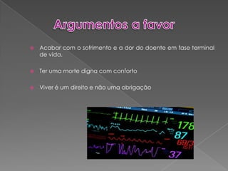 Argumentos a favorAcabar com o sofrimento e a dor do doente em fase terminal de vida.Ter uma morte digna com confortoViver é um direito e não uma obrigação