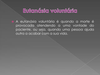 Eutanásia voluntáriaA eutanásia voluntária é quando a morte é provocada atendendo a uma vontade do paciente, ou seja, quando uma pessoa ajuda outra a acabar com a sua vida.