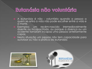 Eutanásia não voluntáriaA eutanásia é não - voluntária quando a pessoa a quem se retira a vida não pode escolher entre a vida e a morte.Exemplos: um recém-nascido irremediavelmente doente ou incapacitado, ou porque a doença ou um acidente tornaram incapaz uma pessoa anteriormente capaz,Nesta situação um pessoa não tem capacidade para autorizar ou não a prática da eutanásia.