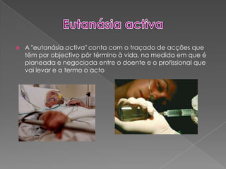 Eutanásia activaA "eutanásia activa" conta com o traçado de acções que têm por objectivo pôr término à vida, na medida em que é planeada e negociada entre o doente e o profissional que vai levar e a termo o acto