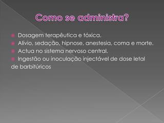 Como se administra?Dosagem terapêutica e tóxica. Alívio, sedação, hipnose, anestesia, coma e morte.Actua no sistema nervoso central.Ingestão ou inoculação injectável de dose letalde barbitúricos