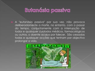 Eutanásia passivaA "eutanásia passiva" por sua vez, não provoca deliberadamente a morte, no entanto, com o passar do tempo, conjuntamente com a interrupção de todos e quaisquer cuidados médicos, farmacológicos ou outros, o doente acaba por falecer.  São cessadas todas e quaisquer acções que tenham por objectivo prolongar a vida.