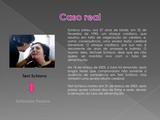 Caso realSchiavo sofreu, aos 27 anos de idade, em 25 de Fevereiro de 1990, um ataque cardíaco, que resultou em falta de oxigenação do cérebro, e, como consequência, uma severa lesão cerebral irreversível. O ataque cardíaco, por sua vez, é decorrente de anos de anorexia e bulimia. O marido dela, Michael Schiavo, disse que ela não queria ser mantida viva com o tubo de alimentação.No 18 de Março de 2005, o tubo foi removido, após longos testes que comprovaram não somente a ausência de consciência em TerriSchiavo, mas também uma severa atrofia cerebral.TerriSchiavo morreu em 31 de Março de 2005, após passar quase catorze dias de fome e sede, devido à remoção do tubo de alimentação.TerriSchiavoEutanásia Passiva