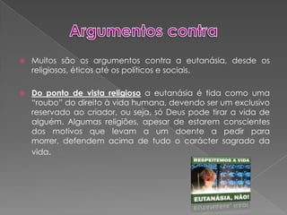 Argumentos contraMuitos são os argumentos contra a eutanásia, desde os religiosos, éticos até os políticos e sociais. Do ponto de vista religiosoa eutanásia é tida como uma “roubo” do direito à vida humana, devendo ser um exclusivo reservado ao criador, ou seja, só Deus pode tirar a vida de alguém. Algumas religiões, apesar de estarem conscientes dos motivos que levam a um doente a pedir para morrer, defendem acima de tudo o carácter sagrado da vida.