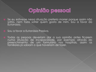 Opinião pessoalSe eu estivesse nessa situação preferia morrer porque assim não sofria, nem fazia sofrer quem gosta de mim. Sou a favor da Eutanásia. Sou a favor a Eutanásia Passiva.Todas as pessoas deveriam dar a sua opinião antes ficarem numa situação de incapacidade, por exemplo através do preenchimento de um formulário nos hospitais,assim os familiares já sabiam o que haveriam de fazer.
