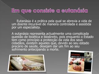 Em que consiste a eutanásiaEutanásia é a prática pela qual se abrevia a vida de um doente incurável de maneira controlada e assistida por um especialista.A eutanásia representa actualmente uma complicada questão de bioética e biodireito, pois enquanto o Estado tem como princípio a protecção da vida dos seus cidadãos, existem aqueles que, devido ao seu estado precário de saúde, desejam dar um fim ao seu sofrimento antecipando a morte.