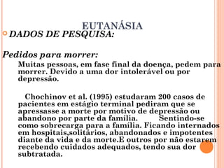 EUTANÁSIA
 DADOS DE PESQUISA:
Pedidos para morrer:
Muitas pessoas, em fase final da doença, pedem para
morrer. Devido a uma dor intolerável ou por
depressão.
Chochinov et al. (1995) estudaram 200 casos de
pacientes em estágio terminal pediram que se
apressasse a morte por motivo de depressão ou
abandono por parte da família. Sentindo-se
como sobrecarga para a família. Ficando internados
em hospitais,solitários, abandonados e impotentes
diante da vida e da morte.E outros por não estarem
recebendo cuidados adequados, tendo sua dor
subtratada.
 