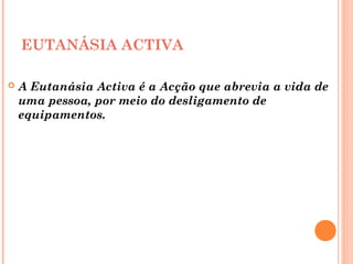 EUTANÁSIA ACTIVA
 A Eutanásia Activa é a Acção que abrevia a vida de
uma pessoa, por meio do desligamento de
equipamentos.
 
