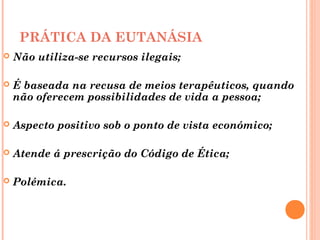 PRÁTICA DA EUTANÁSIA
 Não utiliza-se recursos ilegais;
 É baseada na recusa de meios terapêuticos, quando
não oferecem possibilidades de vida a pessoa;
 Aspecto positivo sob o ponto de vista económico;
 Atende á prescrição do Código de Ética;
 Polémica.
 
