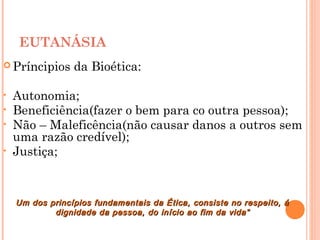 EUTANÁSIA
 Príncipios da Bioética:
• Autonomia;
• Beneficiência(fazer o bem para co outra pessoa);
• Não – Maleficência(não causar danos a outros sem
uma razão credível);
• Justiça;
Um dos princípios fundamentais da Ética, consiste no respeito, áUm dos princípios fundamentais da Ética, consiste no respeito, á
dignidade da pessoa, do início ao fim da vida”dignidade da pessoa, do início ao fim da vida”
 