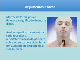 Argumentos a favor 
Morrer de forma pouco 
dolorosa é significado de morte 
digna. 
Aceitar o pedido da eutanásia, 
seria respeitar a 
autodeterminação do paciente 
sobre o seu corpo e vida. Seria 
um aumento do respeito pela 
vida humana. 
 