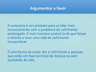Argumentos a favor 
A eutanásia é um pretexto para se lidar mais 
humanamente com o problema de sofrimento 
prolongado. É mais humano praticá-la do que forçar 
o doente a viver uma vida de sofrimento 
insuportável. 
É uma forma de evitar dor e sofrimento a pessoas 
que estão em fase terminal de doença ou sem 
qualidade de vida. 
 
