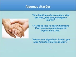 Algumas citações 
"Se a Medicina não prolonga a vida 
em vida, para que prolongar a 
morte?“ 
“ A vida só vale se existir dignidade. 
Viver como um amontoado de 
órgãos não é vida.” 
"Morrer com dignidade é saber que 
tudo foi feito em favor da vida". 
… 
 