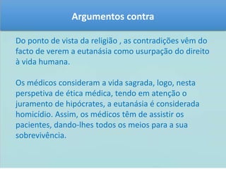Argumentos contra 
Do ponto de vista da religião , as contradições vêm do 
facto de verem a eutanásia como usurpação do direito 
à vida humana. 
Os médicos consideram a vida sagrada, logo, nesta 
perspetiva de ética médica, tendo em atenção o 
juramento de hipócrates, a eutanásia é considerada 
homicídio. Assim, os médicos têm de assistir os 
pacientes, dando-lhes todos os meios para a sua 
sobrevivência. 
 