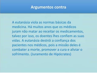 Argumentos contra 
A eutanásia viola as normas básicas da 
medicina. Há muitos anos que os médicos 
juram não matar ao receitar os medicamentos, 
talvez por isso, os doentes lhes confiem as suas 
vidas. A eutanásia destrói a confiança dos 
pacientes nos médicos, pois a missão deles é 
combater a morte, promover a cura e aliviar o 
sofrimento. (Juramento de Hipócrates) 
 