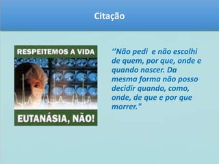 Citação 
‘’Não pedi e não escolhi 
de quem, por que, onde e 
quando nascer. Da 
mesma forma não posso 
decidir quando, como, 
onde, de que e por que 
morrer." 
 