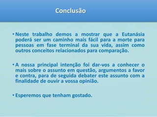Conclusão 
• Neste trabalho demos a mostrar que a Eutanásia 
poderá ser um caminho mais fácil para a morte para 
pessoas em fase terminal da sua vida, assim como 
outros conceitos relacionados para comparação. 
• A nossa principal intenção foi dar-vos a conhecer o 
mais sobre o assunto em questão, argumentos a favor 
e contra, para de seguida debater este assunto com a 
finalidade de ouvir a vossa opinião. 
• Esperemos que tenham gostado. 
 