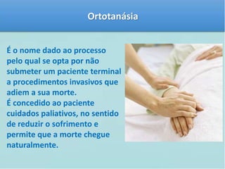 Ortotanásia 
É o nome dado ao processo 
pelo qual se opta por não 
submeter um paciente terminal 
a procedimentos invasivos que 
adiem a sua morte. 
É concedido ao paciente 
cuidados paliativos, no sentido 
de reduzir o sofrimento e 
permite que a morte chegue 
naturalmente. 
 