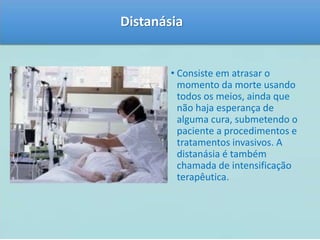 Distanásia 
• Consiste em atrasar o 
momento da morte usando 
todos os meios, ainda que 
não haja esperança de 
alguma cura, submetendo o 
paciente a procedimentos e 
tratamentos invasivos. A 
distanásia é também 
chamada de intensificação 
terapêutica. 
 