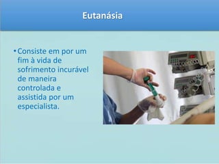 Eutanásia 
• Consiste em por um 
fim à vida de 
sofrimento incurável 
de maneira 
controlada e 
assistida por um 
especialista. 
 