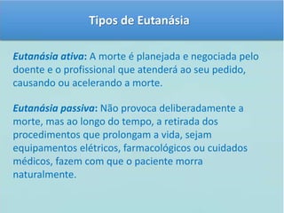 Tipos de Eutanásia 
Eutanásia ativa: A morte é planejada e negociada pelo 
doente e o profissional que atenderá ao seu pedido, 
causando ou acelerando a morte. 
Eutanásia passiva: Não provoca deliberadamente a 
morte, mas ao longo do tempo, a retirada dos 
procedimentos que prolongam a vida, sejam 
equipamentos elétricos, farmacológicos ou cuidados 
médicos, fazem com que o paciente morra 
naturalmente. 
 