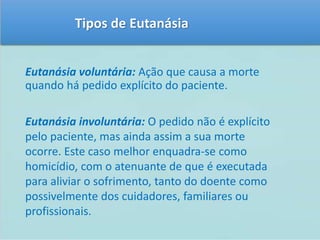 Tipos de Eutanásia 
Eutanásia voluntária: Ação que causa a morte 
quando há pedido explícito do paciente. 
Eutanásia involuntária: O pedido não é explícito 
pelo paciente, mas ainda assim a sua morte 
ocorre. Este caso melhor enquadra-se como 
homicídio, com o atenuante de que é executada 
para aliviar o sofrimento, tanto do doente como 
possivelmente dos cuidadores, familiares ou 
profissionais. 
 