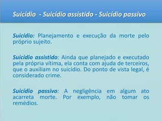 Suicídio - Suicídio assistido - Suicídio passivo 
Suicídio: Planejamento e execução da morte pelo 
próprio sujeito. 
Suicídio assistido: Ainda que planejado e executado 
pela própria vítima, ela conta com ajuda de terceiros, 
que o auxiliam no suicídio. Do ponto de vista legal, é 
considerado crime. 
Suicídio passivo: A negligência em algum ato 
acarreta morte. Por exemplo, não tomar os 
remédios. 
 
