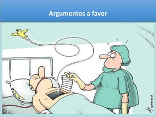 Argumentos a favor 
O doente não tem só o direito à vida, mas também o direito 
à morte. Em termos religiosos, não basta dizer que Deus 
deu a vida e por isso só Ele pode escolher o momento e a 
forma de morrer, seria necessário referir que Deus criou o 
Homem como ser inteligente e livre. Desta forma, não lhe 
pode ser negado o direito de escolher a forma e o dia da 
morte. Para muitos doentes, a vida depois da morte, faz 
com que esta não seja vista como um fim, mas sim como 
um começo de vida melhor. 
 