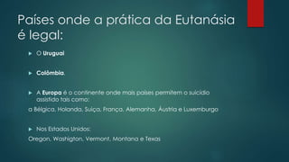 Países onde a prática da Eutanásia
é legal:
 O Uruguai
 Colômbia.
 A Europa é o continente onde mais países permitem o suicídio
assistido tais como:
a Bélgica, Holanda, Suiça, França, Alemanha, Áustria e Luxemburgo
 Nos Estados Unidos:
Oregon, Washigton, Vermont, Montana e Texas
 