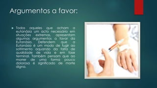 Argumentos a favor:
 Todos aqueles que acham a
eutanásia um acto necessário em
situações extremas, apresentam
algumas argumentos a favor da
Eutanásia. Defendem que a
Eutanásia é um modo de fugir ao
sofrimento aquando da falta de
qualidade de vida e em fase
terminal. Também pensam que ao
morrer de uma forma pouco
dolorosa é significado de morte
digna.
 