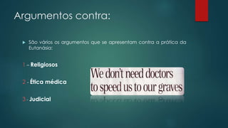 Argumentos contra:
 São vários os argumentos que se apresentam contra a prática da
Eutanásia:
1 – Religiosos
2 - Ética médica
3 - Judicial
 